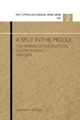 A Split in the Middle: The Making of the Political Centre in Iran 1987-2004 by Chatterjee, Kingshuk