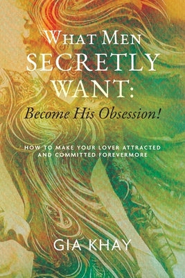 What Men Secretly Want: Become His Obsession!: How to Make Your Lover Attracted and Committed Forevermore by Khay, Gia