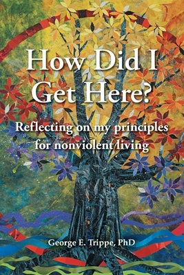 How Did I Get Here?: Reflecting on my Principles for Nonviolent Living by Trippe, George E.