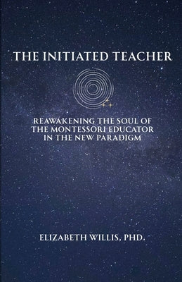 The Initiated Teacher: Reawakening the Soul of the Montessori Educator in the New Paradigm by Willis, Elizabeth