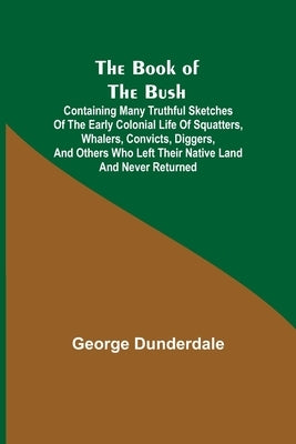 The Book of the Bush; Containing Many Truthful Sketches of the Early Colonial Life of Squatters, Whalers, Convicts, Diggers, and Others Who Left Their by Dunderdale, George