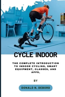 Cycle Indoor: The Complete Introduction to Indoor Cycling, Smart Equipment, Classes, and Apps, by Debord, Donald N.
