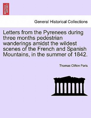 Letters from the Pyrenees During Three Months Pedestrian Wanderings Amidst the Wildest Scenes of the French and Spanish Mountains, in the Summer of 18 by Paris, Thomas Clifton