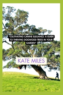 Cultivating Canine Elegance: A Guide to Thriving Dogwood Trees in Your Garden: Nurturing Vibrant Blossoms and Graceful Canopies for a Picturesque L by Miles, Kate