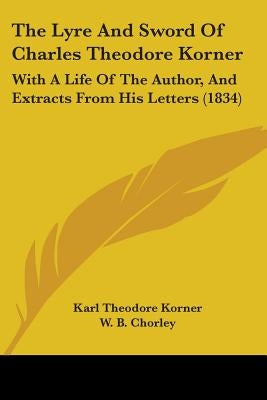 The Lyre And Sword Of Charles Theodore Korner: With A Life Of The Author, And Extracts From His Letters (1834) by Korner, Karl Theodore