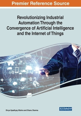 Revolutionizing Industrial Automation Through the Convergence of Artificial Intelligence and the Internet of Things by Mishra, Divya Upadhyay