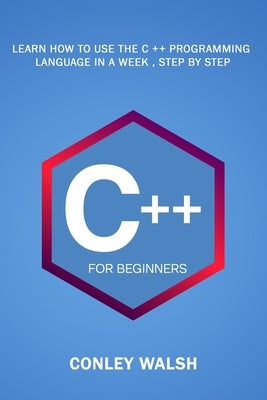 C++ For Beginners: Learn How To Use The C ++ Programming Language in a Week, Step by Step by Walsh, Conley