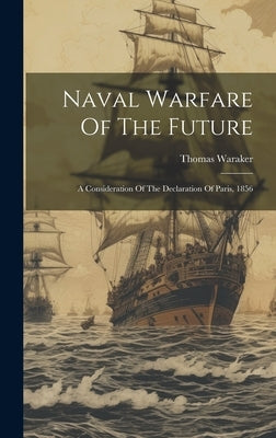 Naval Warfare Of The Future: A Consideration Of The Declaration Of Paris, 1856 by Waraker, Thomas