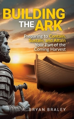 Building the Ark: Preparing to Contain, Sustain, and Attain Your Part of the Coming Harvest by Braley, R. Bryan