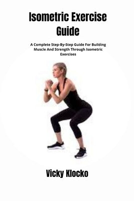 Isometric Exercise Guide: A Complete Step-By-Step Guide For Building Muscle And Strength Through Isometric Exercises by Klocko, Vicky