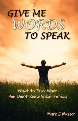 Give Me Words to Speak: What to Pray When You Don't Know What to Say by Musser, Mark J.