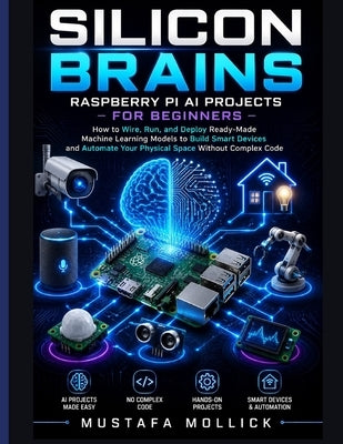 Silicon Brains: Raspberry Pi AI Projects for Beginners: How to Wire, Run, and Deploy Ready-Made Machine Learning Models to Build Smart Devices and Aut by Mollick, Mustafa