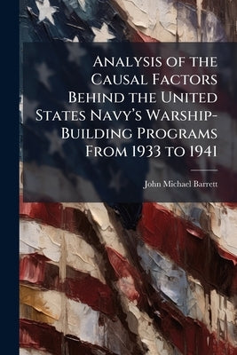 Analysis of the Causal Factors Behind the United States Navy's Warship-Building Programs From 1933 to 1941 by Barrett, John Michael