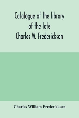Catalogue of the library of the late Charles W. Frederickson. Sold by order of the Administrator; A Carefully Selected and valuable collection of Engl by William Frederickson, Charles