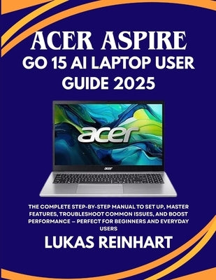 Acer Aspire Go 15 AI Laptop User Guide 2025: The Complete Step-by-Step Manual to Set Up, Master Features, Troubleshoot Common Issues, and Boost Perfor by Reinhart, Lukas