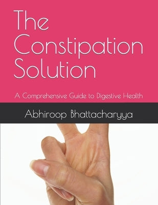 The Constipation Solution: A Comprehensive Guide to Digestive Health by Bhattacharyya, Abhiroop