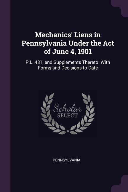Mechanics' Liens in Pennsylvania Under the Act of June 4, 1901: P.L. 431, and Supplements Thereto. With Forms and Decisions to Date by Pennsylvania
