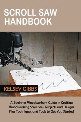 Scroll Saw Handbook: A Beginner Woodworker's Guide in Crafting Woodworking Scroll Saw Projects and Designs Plus Techniques and Tools to Get by Gibbs, Kelsey