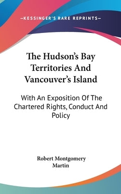 The Hudson's Bay Territories And Vancouver's Island: With An Exposition Of The Chartered Rights, Conduct And Policy by Martin, Robert Montgomery