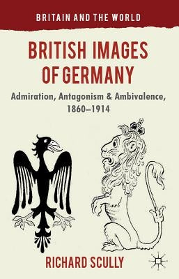 British Images of Germany: Admiration, Antagonism & Ambivalence, 1860-1914 by Scully, R.