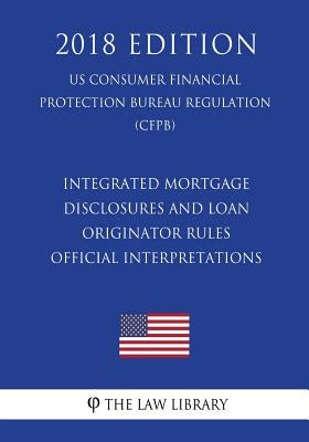 Integrated Mortgage Disclosures and Loan Originator Rules - Official Interpretations (US Consumer Financial Protection Bureau Regulation) (CFPB) (2018 by The Law Library