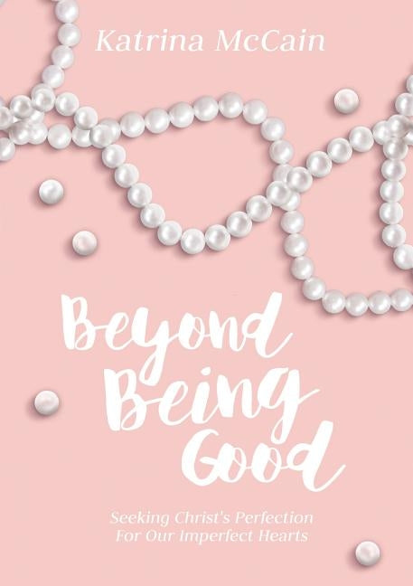 Beyond Being Good: Seeking Christ's Perfection for Our Imperfect Hearts by McCain, Katrina