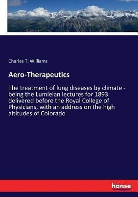 Aero-Therapeutics: The treatment of lung diseases by climate - being the Lumleian lectures for 1893 delivered before the Royal College of Physicians, by Williams, Charles T.