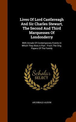 Lives Of Lord Castlereagh And Sir Charles Stewart, The Second And Third Marquesses Of Londonderry: With Annals Of Contemporary Events In Which They Bo by Alison, Archibald