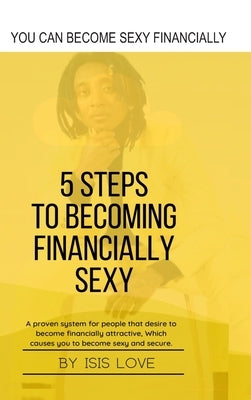 5 Steps To Becoming Financially Sexy A Proven System For People That Desire To Become Financially Attractive, Which Causes You To Be Sexy And Sercure by Love, Isis