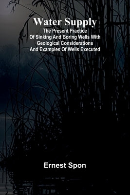 Water Supply: The Present Practice Of Sinking And Boring Wells With Geological Considerations And Examples Of Wells Executed by Spon, Ernest