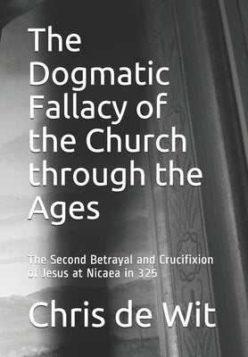 The Dogmatic Fallacy of the Church through the Ages: The Second Betrayal and Crucifixion of Jesus at Nicaea in 325 by de Wit, Chris