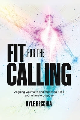 Fit for the Calling: Aligning your faith and fitness to fulfill your ultimate purpose by Recchia, Kyle