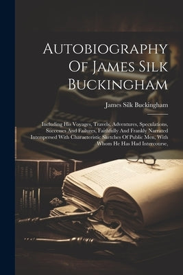 Autobiography Of James Silk Buckingham: Including His Voyages, Travels, Adventures, Speculations, Successes And Failures, Faithfully And Frankly Narra by Buckingham, James Silk
