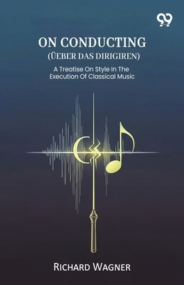On Conducting (Ueber Das Dirigiren) A Treatise On Style In The Execution Of Classical Music by Wagner, Richard