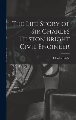 The Life Story of Sir Charles Tilston Bright Civil Engineer by Bright, Charles