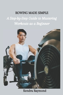 Rowing Made Simple: A Step-by-Step Guide to Mastering Workouts as a Beginner by Raymond, Kendra