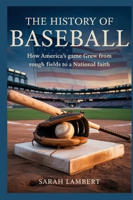 The History of Baseball: How America's Game Grew from Rough Fields to a National Faith by Lambert, Sarah