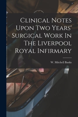 Clinical Notes Upon Two Years' Surgical Work In The Liverpool Royal Infirmary by Banks, W. Mitchell (William Mitchell)