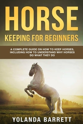 Horse Keeping For Beginners: A Complete Guide on How to Keep Horses, Including How to Understand Why Horses Do What They Do by Barrett, Yolanda