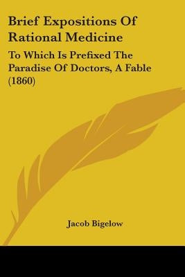 Brief Expositions Of Rational Medicine: To Which Is Prefixed The Paradise Of Doctors, A Fable (1860) by Bigelow, Jacob