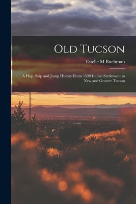 Old Tucson; a hop, Skip and Jump History From 1539 Indian Settlement to new and Greater Tucson by Buehman, Estelle M.
