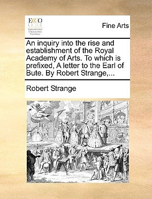 An Inquiry Into the Rise and Establishment of the Royal Academy of Arts. to Which Is Prefixed, a Letter to the Earl of Bute. by Robert Strange, ... by Strange, Robert