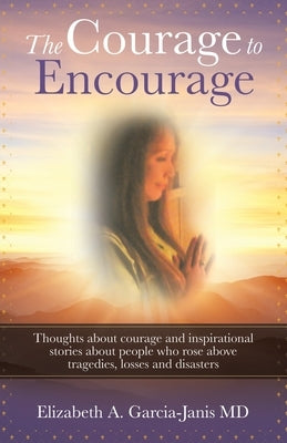 The Courage to Encourage: Thoughts About Courage and Inspirational Stories About People Who Rose Above Tragedies, Losses and Disasters by Garcia-Janis, Elizabeth A.