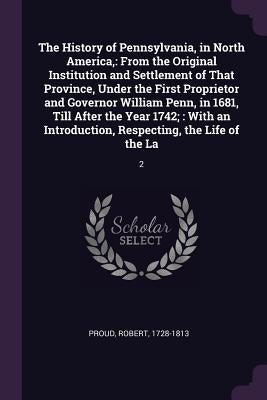 The History of Pennsylvania, in North America,: From the Original Institution and Settlement of That Province, Under the First Proprietor and Governor by Proud, Robert