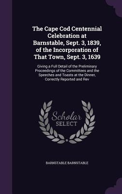 The Cape Cod Centennial Celebration at Barnstable, Sept. 3, 1839, of the Incorporation of That Town, Sept. 3, 1639: Giving a Full Detail of the Prelim by Barnstable, Barnstable
