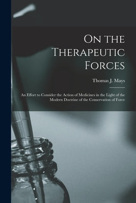 On the Therapeutic Forces: an Effort to Consider the Action of Medicines in the Light of the Modern Doctrine of the Conservation of Force by Mays, Thomas J. (Thomas Jefferson) 1.