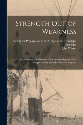 Strength out of Weakness: or A Glorious Manifestation of the Further Progress of the Gospel Among the Indians in New England by Society for Propagation of the Gospel