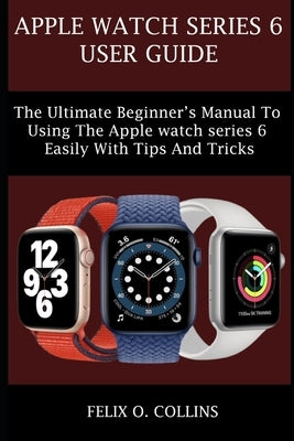 Apple Watch Series 6: The Ultimate Beginner's Manual to Using the Latest Apple Watch Series 6 Easily with Tips and Tricks by Collins, Felix O.
