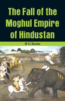 The Fall of the Moghul Empire of Hindustan by G. Keene, H.