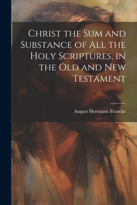 Christ the sum and Substance of all the Holy Scriptures, in the Old and New Testament by Francke, August Hermann